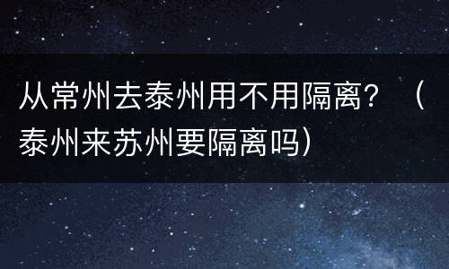 从常州去泰州用不用隔离？（泰州来苏州要隔离吗）