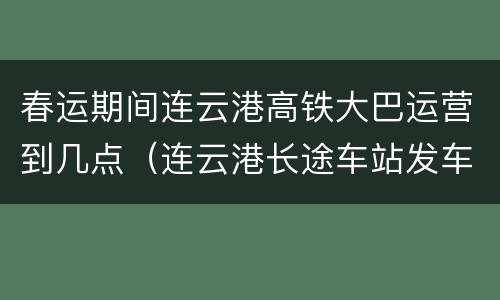 春运期间连云港高铁大巴运营到几点（连云港长途车站发车时刻表）