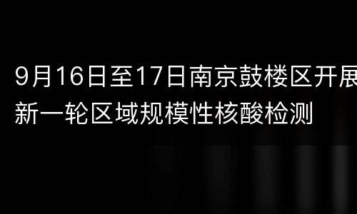 9月16日至17日南京鼓楼区开展新一轮区域规模性核酸检测