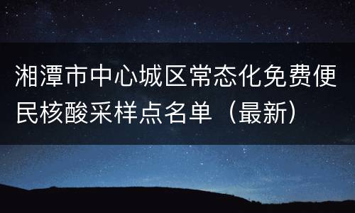 湘潭市中心城区常态化免费便民核酸采样点名单（最新）