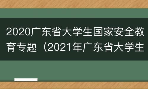 2020广东省大学生国家安全教育专题（2021年广东省大学生国家安全知识竞赛）