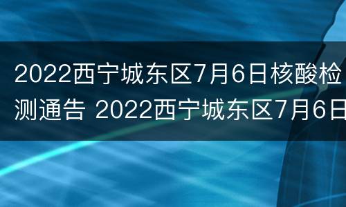 2022西宁城东区7月6日核酸检测通告 2022西宁城东区7月6日核酸检测通告书