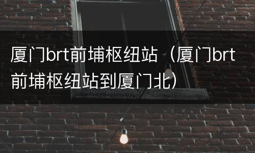 厦门brt前埔枢纽站（厦门brt前埔枢纽站到厦门北）
