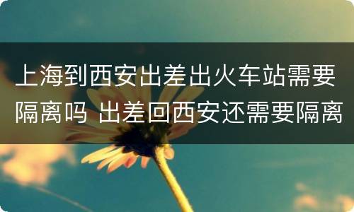 上海到西安出差出火车站需要隔离吗 出差回西安还需要隔离吗
