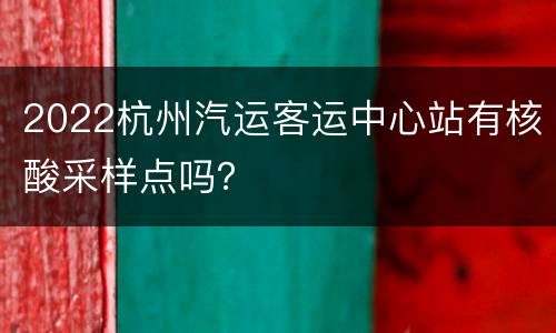 2022杭州汽运客运中心站有核酸采样点吗？