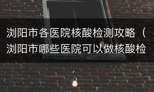 浏阳市各医院核酸检测攻略（浏阳市哪些医院可以做核酸检测）