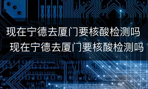 现在宁德去厦门要核酸检测吗 现在宁德去厦门要核酸检测吗最新