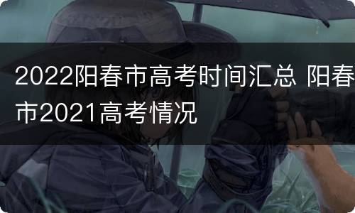 2022阳春市高考时间汇总 阳春市2021高考情况