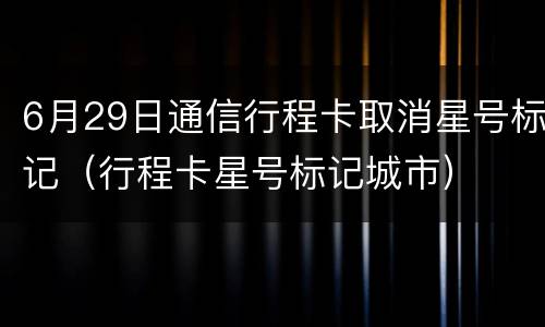 6月29日通信行程卡取消星号标记（行程卡星号标记城市）