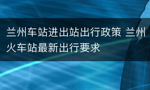 兰州车站进出站出行政策 兰州火车站最新出行要求
