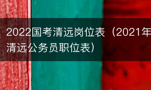 2022国考清远岗位表（2021年清远公务员职位表）