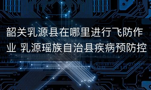 韶关乳源县在哪里进行飞防作业 乳源瑶族自治县疾病预防控制中心