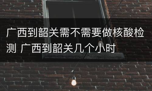 广西到韶关需不需要做核酸检测 广西到韶关几个小时