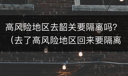 高风险地区去韶关要隔离吗？（去了高风险地区回来要隔离吗）