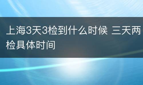上海3天3检到什么时候 三天两检具体时间