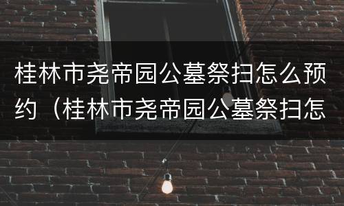 桂林市尧帝园公墓祭扫怎么预约（桂林市尧帝园公墓祭扫怎么预约时间）