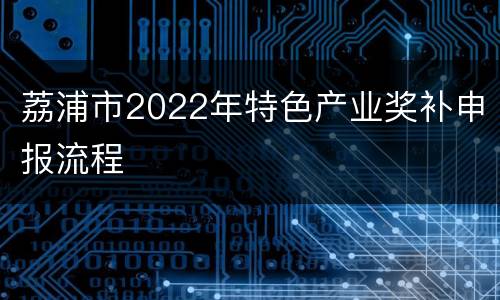荔浦市2022年特色产业奖补申报流程