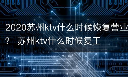 2020苏州ktv什么时候恢复营业？ 苏州ktv什么时候复工