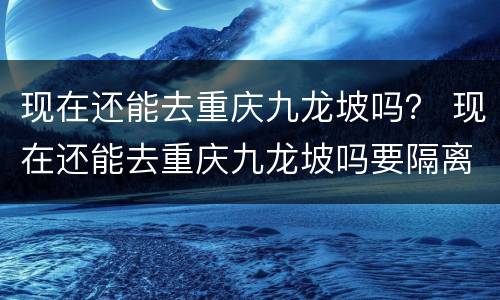 现在还能去重庆九龙坡吗？ 现在还能去重庆九龙坡吗要隔离吗