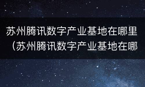 苏州腾讯数字产业基地在哪里（苏州腾讯数字产业基地在哪里建）