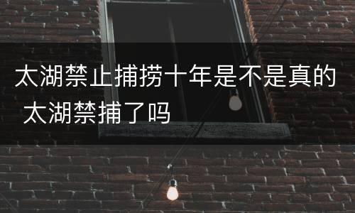 太湖禁止捕捞十年是不是真的 太湖禁捕了吗