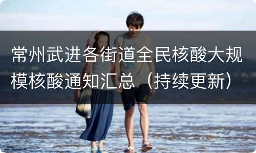 常州武进各街道全民核酸大规模核酸通知汇总（持续更新）