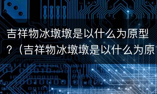 吉祥物冰墩墩是以什么为原型?（吉祥物冰墩墩是以什么为原型）