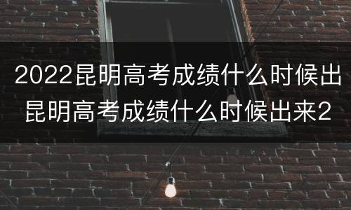 2022昆明高考成绩什么时候出 昆明高考成绩什么时候出来2021