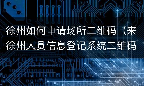 徐州如何申请场所二维码（来徐州人员信息登记系统二维码）