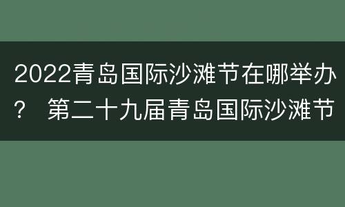 2022青岛国际沙滩节在哪举办？ 第二十九届青岛国际沙滩节