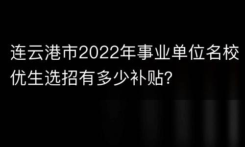 连云港市2022年事业单位名校优生选招有多少补贴？