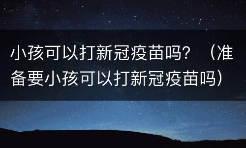 小孩可以打新冠疫苗吗？（准备要小孩可以打新冠疫苗吗）