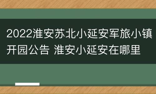 2022淮安苏北小延安军旅小镇开园公告 淮安小延安在哪里