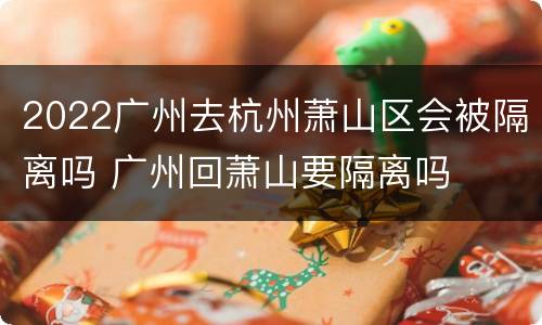 2022广州去杭州萧山区会被隔离吗 广州回萧山要隔离吗