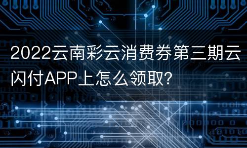 2022云南彩云消费券第三期云闪付APP上怎么领取？