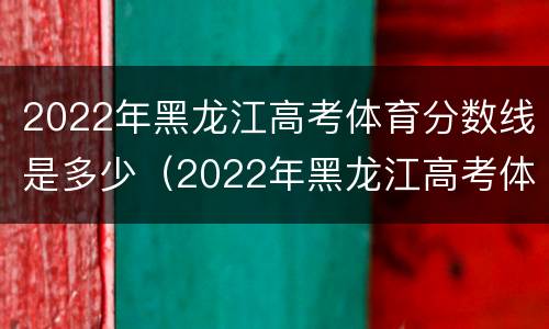 2022年黑龙江高考体育分数线是多少（2022年黑龙江高考体育分数线是多少啊）
