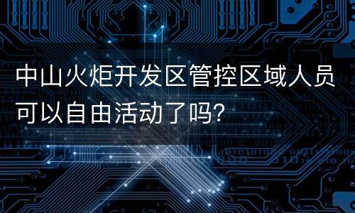 中山火炬开发区管控区域人员可以自由活动了吗？