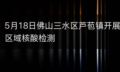5月18日佛山三水区芦苞镇开展区域核酸检测