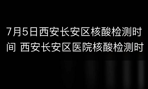 7月5日西安长安区核酸检测时间 西安长安区医院核酸检测时间