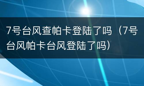7号台风查帕卡登陆了吗（7号台风帕卡台风登陆了吗）