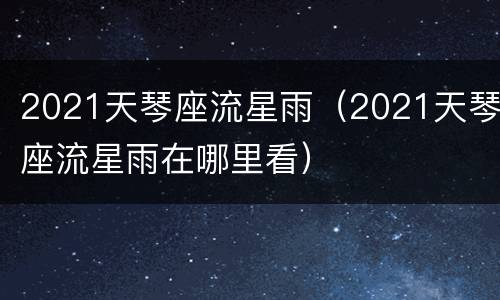 2021天琴座流星雨（2021天琴座流星雨在哪里看）