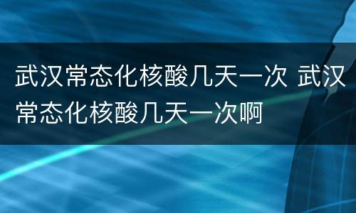 武汉常态化核酸几天一次 武汉常态化核酸几天一次啊