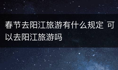 春节去阳江旅游有什么规定 可以去阳江旅游吗