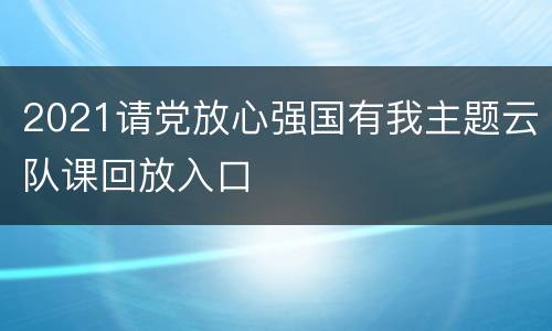 2021请党放心强国有我主题云队课回放入口