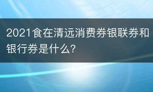2021食在清远消费券银联券和银行券是什么？