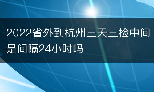 2022省外到杭州三天三检中间是间隔24小时吗