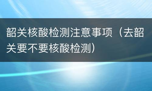 韶关核酸检测注意事项（去韶关要不要核酸检测）