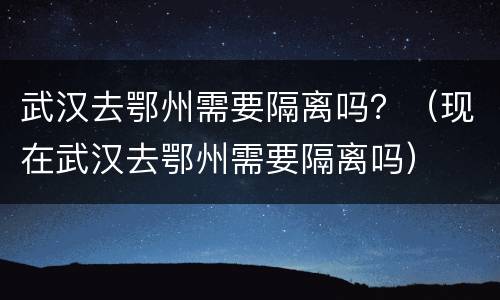 武汉去鄂州需要隔离吗？（现在武汉去鄂州需要隔离吗）