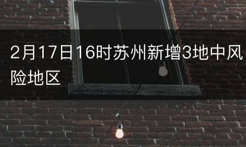 2月17日16时苏州新增3地中风险地区