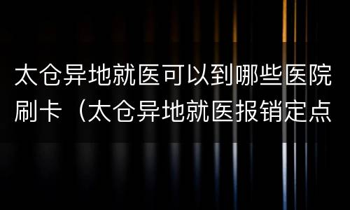 太仓异地就医可以到哪些医院刷卡（太仓异地就医报销定点医院）